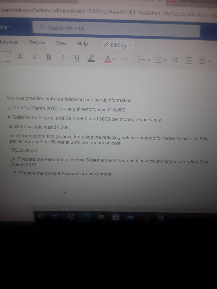 CCcjinalexatimeta
-com/edit.aspx?action%3Deditnew&resid% D387C20AAA4FE5EB!182&ithint Dfile%2cdocx&action-eds
rive v
Search (Alt + Q)
ferences
Review
View
Help
Editing
A A B IU
E E E E E
...
You are provided with the following additional information
i. On 31st March 2010, closing inventory was $18,000
ii. Salaries for Payne, and Cain $900, and $600 per month, respectively.
iii. Rent prepaid was $1,300.
iv. Depreciation is to be provided using the reducing balance method for Motor Vehicle at 10%
per annum and for fittings at 20% per annum on cost.
REQUIRED:
A. Prepare the Partnership Income Statement and Appropriation account for period ending 31st
March 2010.
B. Prepare the Current ACcount for each partner.
