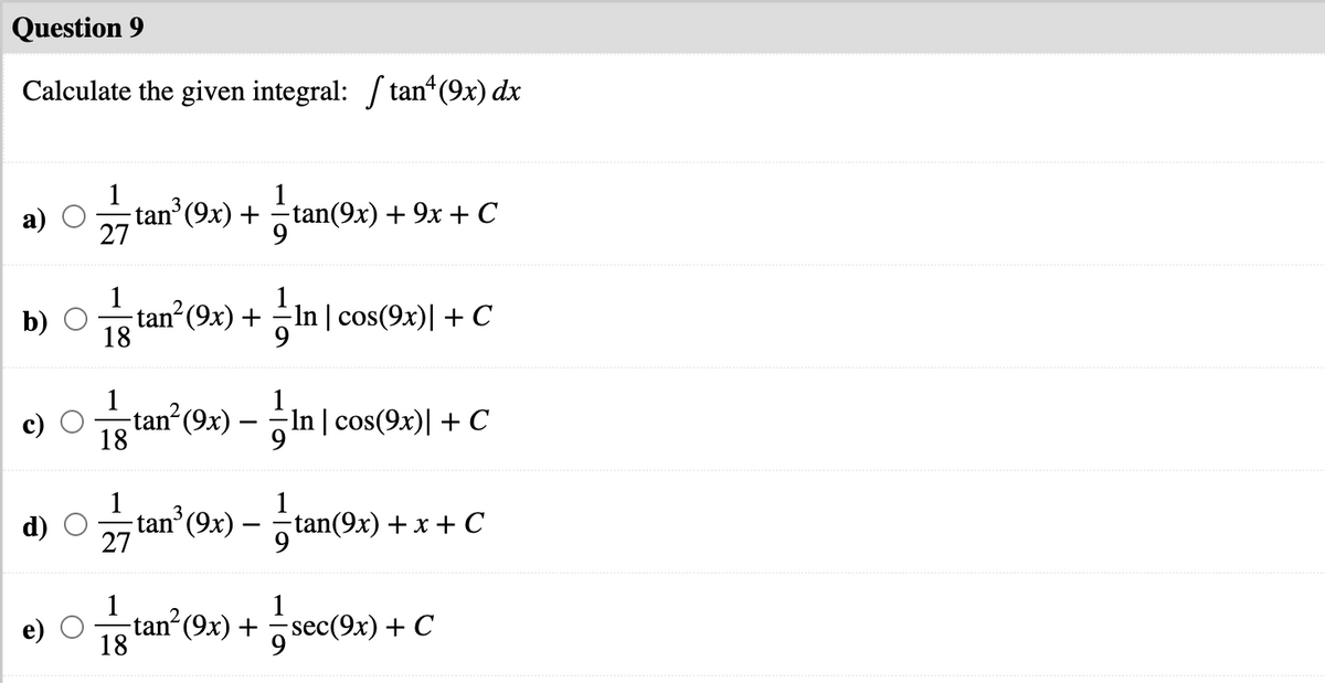 Question 9
Calculate the given integral: / tan*(9x) dx
1
а)
tan (9x) + tan(9x) + 9x + C
27
1
b)
tan (9x) + In | cos(9x)| + C
18
1
tan (9x) – In | cos(9x)| + C
18
tanʼ(9x) – tan(9x) +
d)
x + С
-
27
9
1
tan² (9x) + sec
18
1
sec(9x) + C
