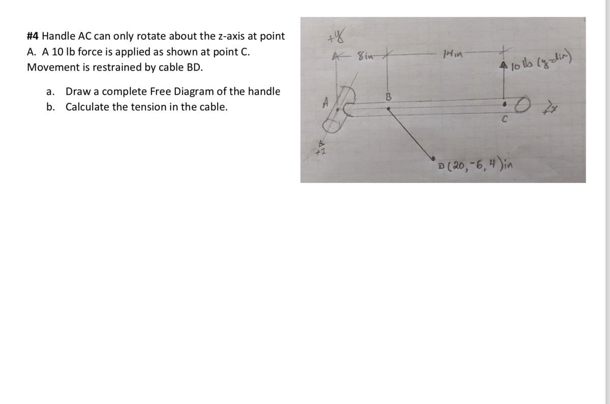 #4 Handle AC can only rotate about the z-axis at point
A. A 10 lb force is applied as shown at point C.
Movement is restrained by cable BD.
a. Draw a complete Free Diagram of the handle
Calculate the tension in the cable.
b.
+y
A Sint
A
+2
B
Min
4 10 lb (y-dín)
•0 74
C
D (20,-6, 4) in