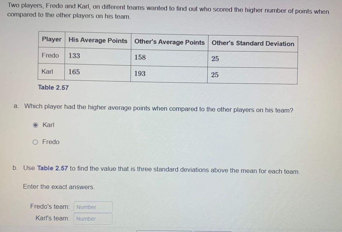 Two players, Fredo and Karl, on different teams wanted to find out who scored the higher number of points when
compared to the other players on his team.
Player His Average Points Other's Average Points Other's Standard Deviation
133
Fredo
Karl
Table 2.57
Karl
165
O Fredo
158
a. Which player had the higher average points when compared to the other players on his team?
Enter the exact answers.
193
Fredo's team: Number
Karl's team: Number
25
25
b. Use Table 2.57 to find the value that is three standard deviations above the mean for each team.