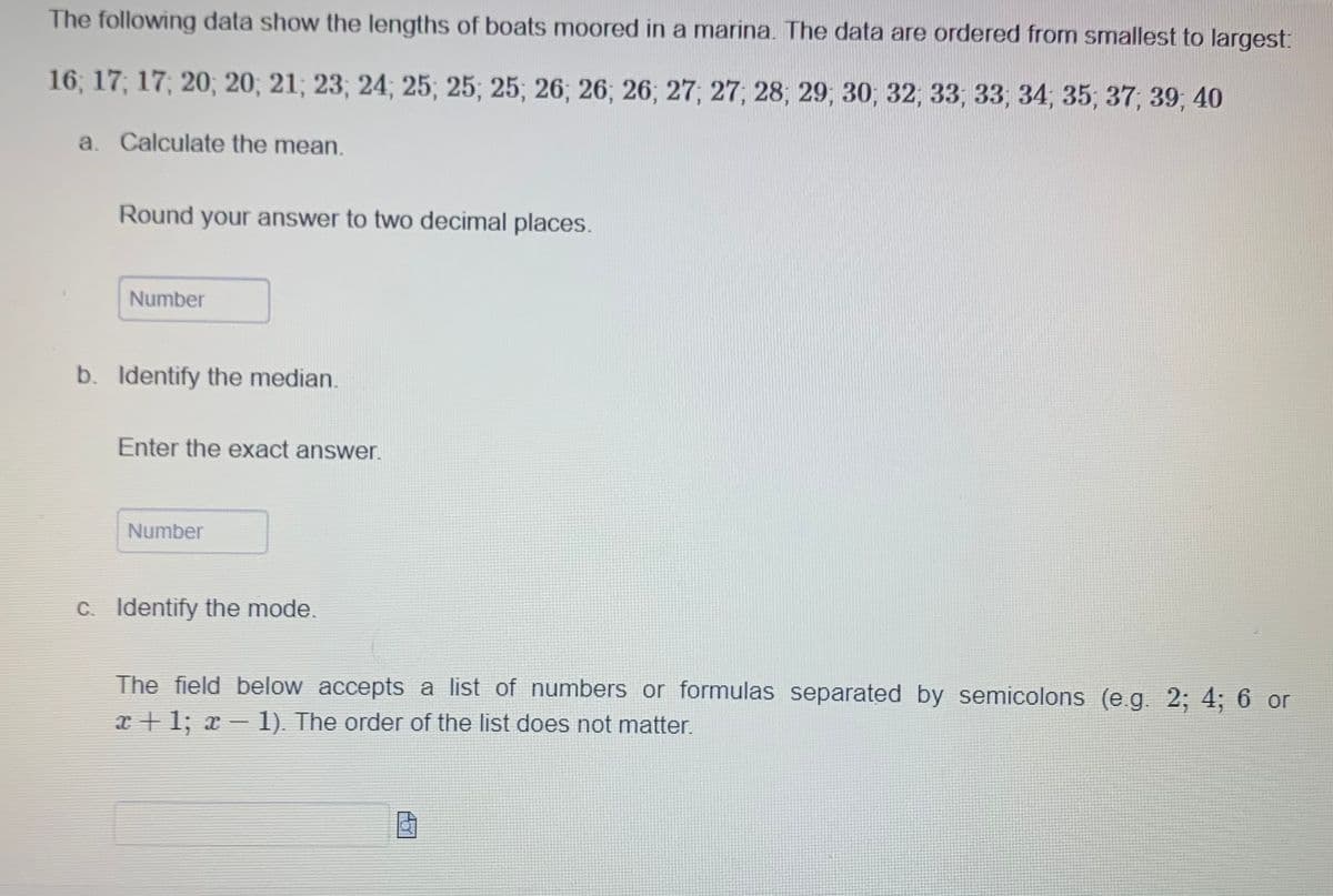 The following data show the lengths of boats moored in a marina. The data are ordered from smallest to largest:
16; 17; 17; 20; 20; 21; 23; 24; 25; 25; 25; 26; 26, 26, 27, 27, 28, 29, 30, 32, 33, 33, 34, 35, 37, 39, 40
a. Calculate the mean.
Round your answer to two decimal places.
Number
b. Identify the median.
Enter the exact answer.
Number
c. Identify the mode.
The field below accepts a list of numbers or formulas separated by semicolons (e.g. 2; 4; 6 or
x+1; x − 1). The order of the list does not matter.