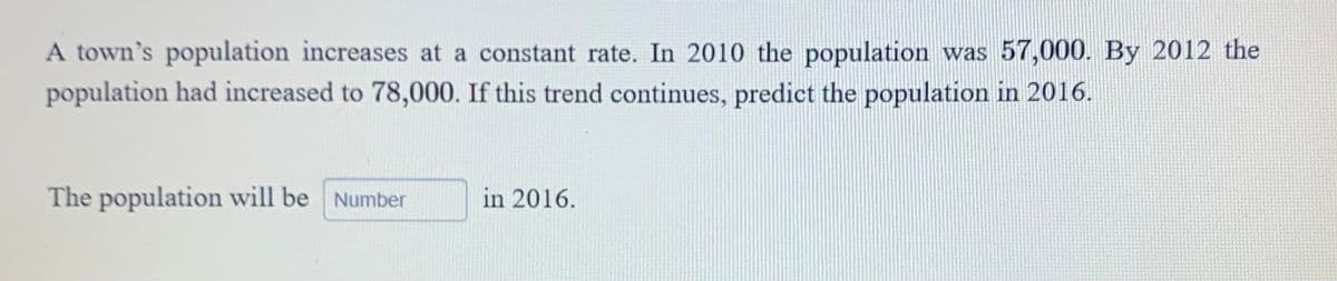 A town's population increases at a constant rate. In 2010 the population was 57,000. By 2012 the
population had increased to 78,000. If this trend continues, predict the population in 2016.
The population will be Number
in 2016.