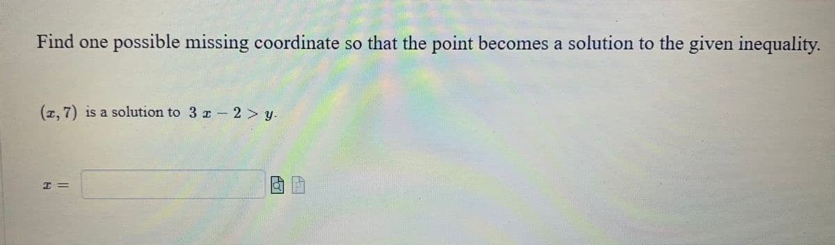 Find one possible missing coordinate so that the point becomes a solution to the given inequality.
(z, 7) is a solution to 3 x -2> y.
BP