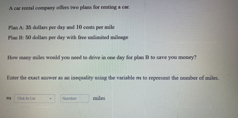 A car rental company offers two plans for renting a car.
Plan A: 35 dollars per day and 10 cents per mile
Plan B: 50 dollars per day with free unlimited mileage
How many miles would you need to drive in one day for plan B to save you money?
Enter the exact answer as an inequality using the variable m to represent the number of miles.
m
Click for List
Number
miles