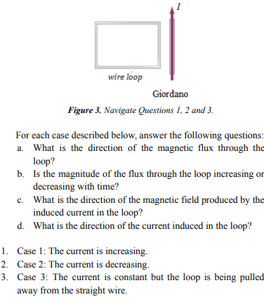 wire loop
Giordano
Figure 3. Navigate Questions 1, 2 and 3.
For each case described below, answer the following questions:
a. What is the direction of the magnetic flux through the
loop?
b. Is the magnitude of the flux through the loop increasing or
decreasing with time?
c. What is the direction of the magnetic field produced by the
induced current in the loop?
d. What is the direction of the current induced in the loop?
1. Case 1: The current is increasing.
2. Case 2: The current is decreasing.
3. Case 3: The current is constant but the loop is being pulled
away from the straight wire.
