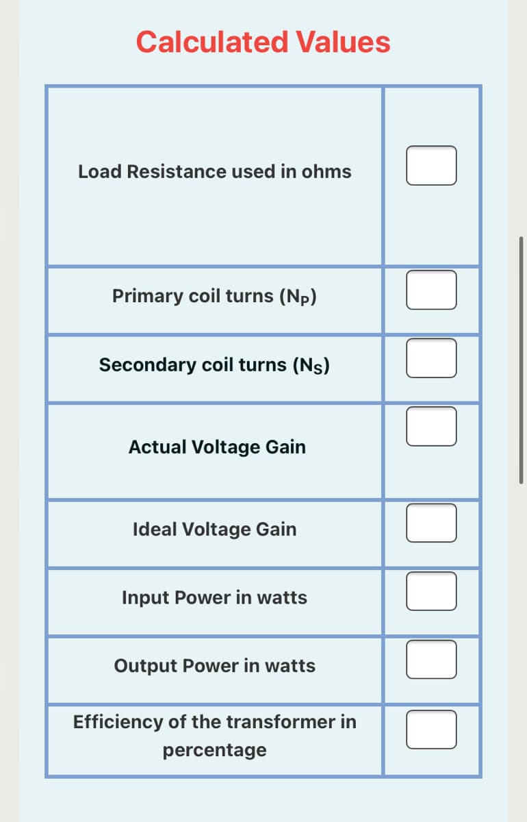 Calculated Values
Load Resistance used in ohms
Primary coil turns (Np)
Secondary coil turns (Ns)
Actual Voltage Gain
Ideal Voltage Gain
Input Power in watts
Output Power in watts
Efficiency of the transformer in
percentage
