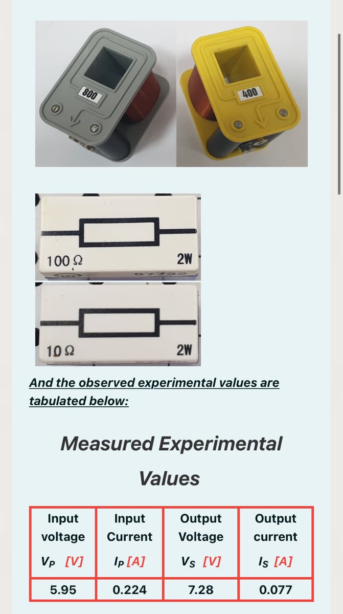 800
400
100 2
2W
10 2
2W
And the observed experimental values are
tabulated below:
Measured Experimental
Values
Input
Input
Output
Output
voltage
Current
Voltage
current
Vp [V]
Ip [A]
Vs [V]
Is [A]
5.95
0.224
7.28
0.077
