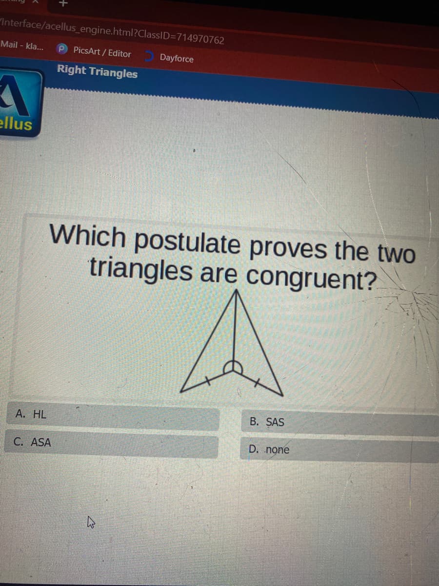 Interface/acellus_engine.html?ClassID=D714970762
Mail - kla...
P PicsArt / Editor
Dayforce
Right Triangles
ellus
Which postulate proves the two
triangles are congruent?
B. SAS
А. HL
D. none
С. ASA
