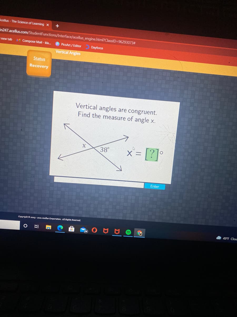 Acellus - The Science of Learning x
in247.acellus.com/StudentFunctions/Interface/acellus_engine.html?ClassID=96293073#
M Compose Mail - kla.
P PicsArt / Editor
new tab
Dayforce
Vertical Angles
Status
Recovery
Vertical angles are congruent.
Find the measure of angle x.
X = |?|
[2]
38°
Enter
Copyright e20og-2021 Acellus Corporation. All Rights Reserved.
49°F Clou
Σ
