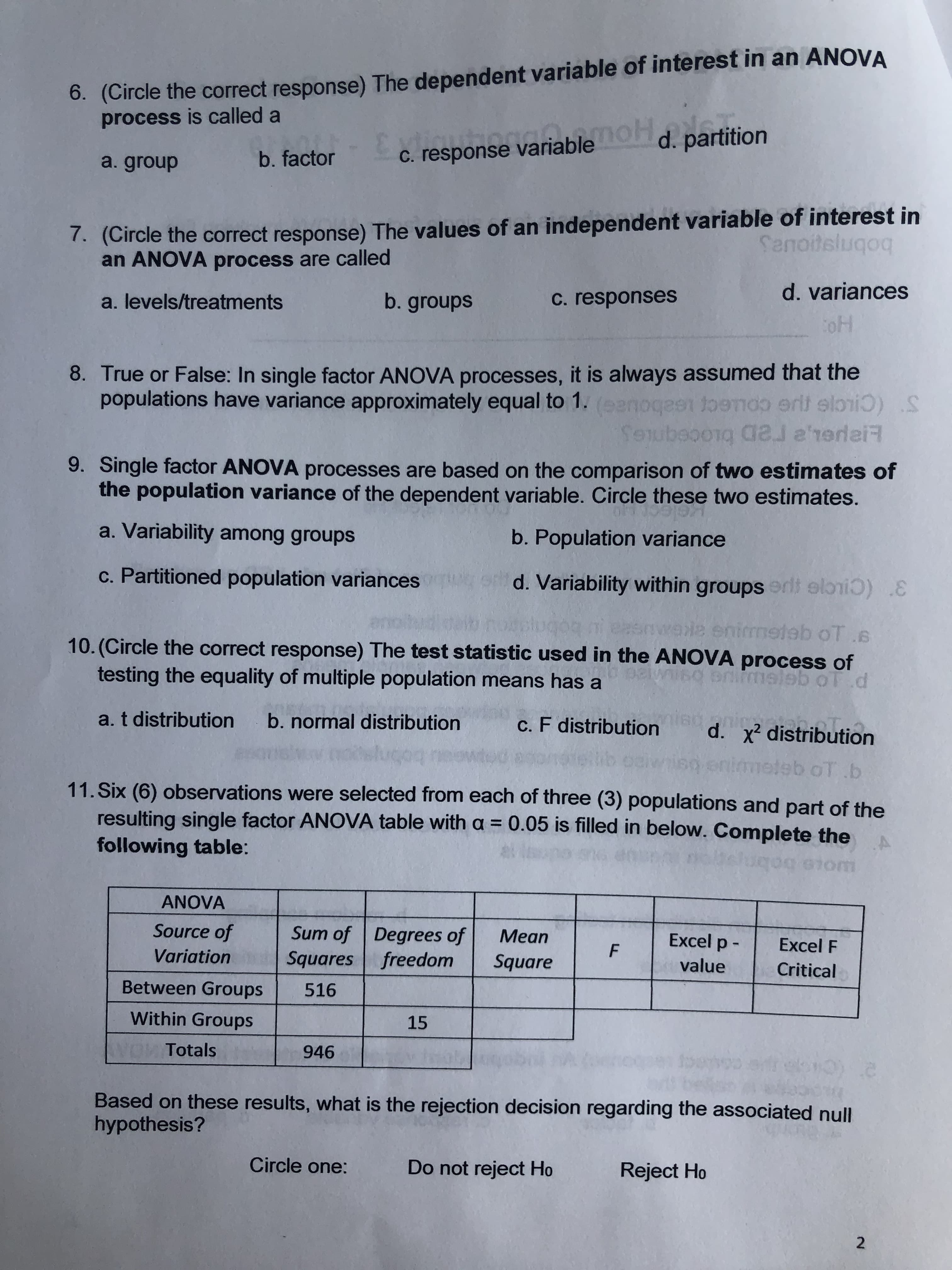 6. (Circle the correct response) The dependent variable of interest in an ANOVA
process is called a
noH
d. partition
C. response variable
b. factor
a. group
. (Circle the correct response) The values of an independent variable of interest in
an ANOVA process are called
Senoitslugoq
d. variances
b. groups
C. responses
a. levels/treatments
oH
8. True or False: In single factor ANOVA processes, it is always assumed that the
populations have variance approximately equal to 1.(eenoges toemoo erit elri
toerroerttloi
dal e'rerlaiR
SAIubeooig a ree
9. Single factor ANOVA processes are based on the comparison of two estimates of
the population variance of the dependent variable. Circle these two estimates.
a. Variability among groups
b. Population variance
c. Partitioned population variances
d. Variability within groupserlt elrii :
ele enirmeteb oT.
10. (Circle the correct response) The test statistic used in the ANOVA process of
0
testing the equality of multiple population means has a
nmeleb ol.d
T
a. t distribution
b. normal distribution
c. F distribution
d. x2 distribution
eb oT b
11. Six (6) observations were selected from each of three (3) populations and part of the
resulting single factor ANOVA table with a = 0.05 is filled in below. Complete the
following table:
uqo
0m
ANOVA
Source of
Sum of Degrees of
Squares freedom
Мean
Excel p -
Excel F
F
Variation
Square
value
Critical
Between Groups
516
Within Groups
15
WOWITotals
946
Based on these results, what is the rejection decision regarding the associated null
hypothesis?
Circle one:
Do not reject Ho
Reject Ho
2
