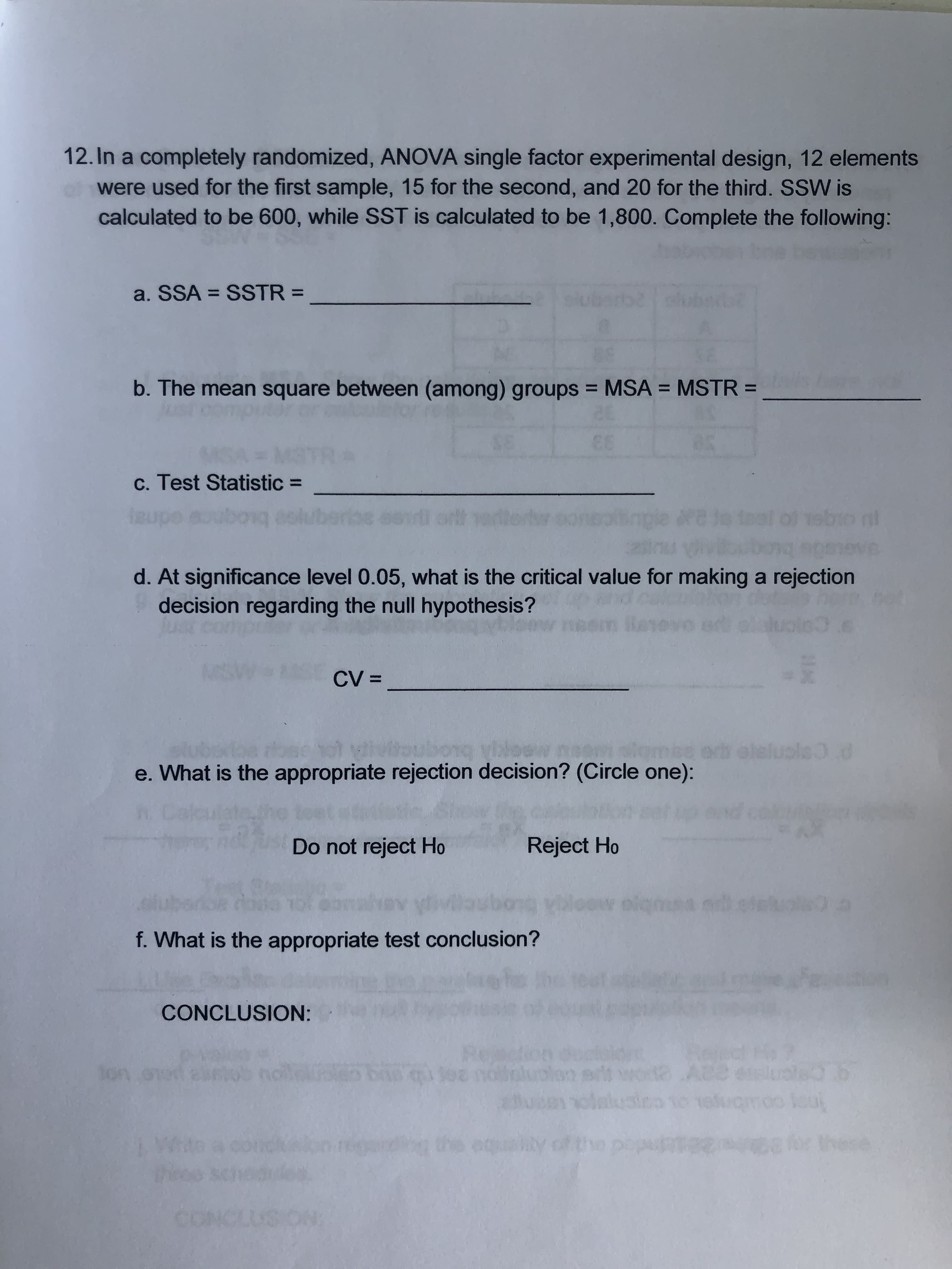 12. In a completely randomized, ANOVA single factor experimental design, 12 elements
used for the first sample, 15 for the second, and 20 for the third. SSW is
calculated to be 600, while SST is calculated to be 1,800. Complete the following:
a. SSA
SSTR =
b. The mean square between (among) groups MSA
MSTR =
61
c. Test Statistic =
1sbio n!
AGtSOe
d. At significance level 0.05, what is the critical value for making a rejection
decision regarding the null hypothes is ?
n3.s
CV =
se hot vilvitoubong viloew r
What is the appropriate rejection decision? (Circle one):
050
om
a0.0
Rah
Do not reject Ho
Reject Ho
oiq d
f. What is the appropriate test conclusion?
CONCLUSION:
A8e
Son oned asob
qee norun
art
oinuia
equaty of
Wi
co
1
