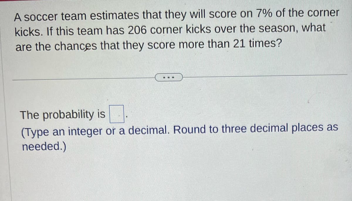 A soccer team estimates that they will score on 7% of the corner
kicks. If this team has 206 corner kicks over the season, what
are the chances that they score more than 21 times?
...
The probability is
(Type an integer or a decimal. Round to three decimal places as
needed.)