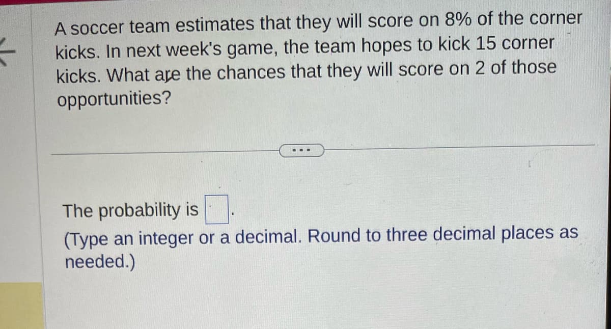 A soccer team estimates that they will score on 8% of the corner
kicks. In next week's game, the team hopes to kick 15 corner
kicks. What are the chances that they will score on 2 of those
opportunities?
The probability is
(Type an integer or a decimal. Round to three decimal places as
needed.)