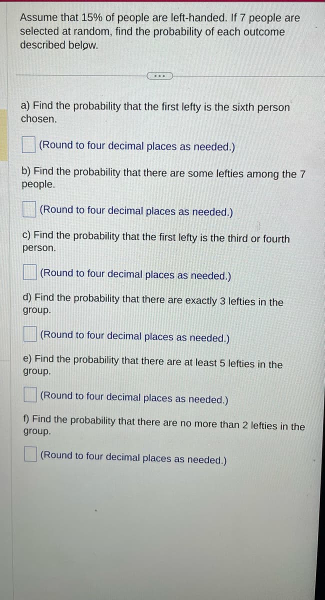 Assume that 15% of people are left-handed. If 7 people are
selected at random, find the probability of each outcome
described below.
a) Find the probability that the first lefty is the sixth person
chosen.
(Round to four decimal places as needed.)
b) Find the probability that there are some lefties among the 7
people.
(Round to four decimal places as needed.)
c) Find the probability that the first lefty is the third or fourth
person.
(Round to four decimal places as needed.)
d) Find the probability that there are exactly 3 lefties in the
group.
(Round to four decimal places as needed.)
e) Find the probability that there are at least 5 lefties in the
group.
(Round to four decimal places as needed.)
f) Find the probability that there are no more than 2 lefties in the
group.
(Round to four decimal places as needed.)