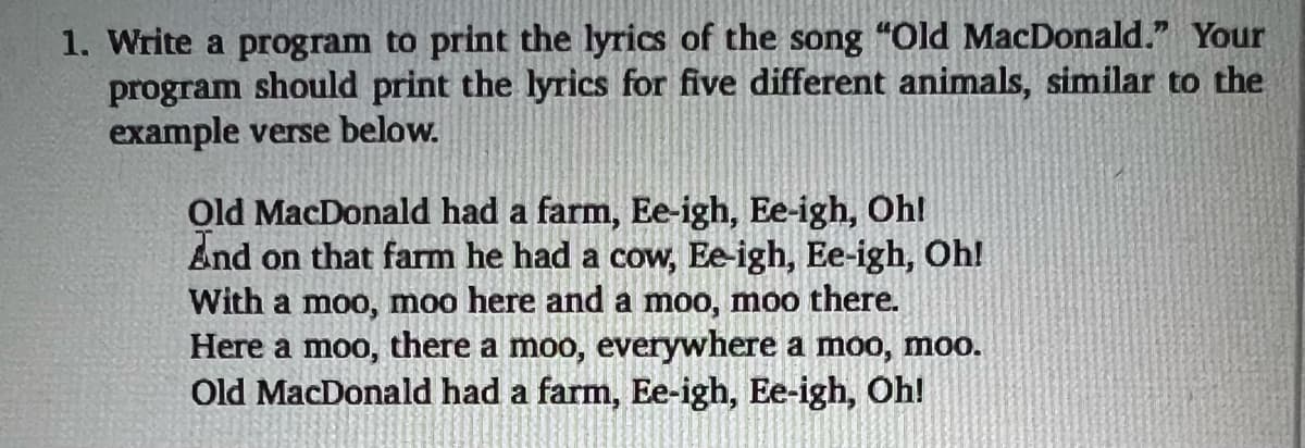 1. Write a program to print the lyrics of the song "Old MacDonald." Your
program should print the lyrics for five different animals, similar to the
example verse below.
Old MacDonald had a farm, Ee-igh, Ee-igh, Oh!
And on that farm he had a cow, Ee-igh, Ee-igh, Oh!
With a moo, moo here and a moo, moo there.
Here a moo, there a moo, everywhere a moo, moo.
Old MacDonald had a farm, Ee-igh, Ee-igh, Oh!
