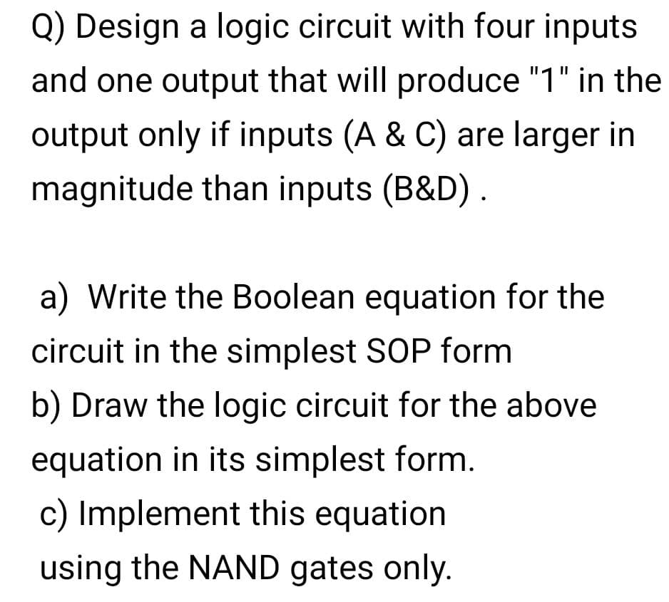 Q) Design a logic circuit with four inputs
and one output that will produce "1" in the
output only if inputs (A & C) are larger in
magnitude than inputs (B&D).
a) Write the Boolean equation for the
circuit in the simplest SOP form
b) Draw the logic circuit for the above
equation in its simplest form.
c) Implement this equation
using the NAND gates only.