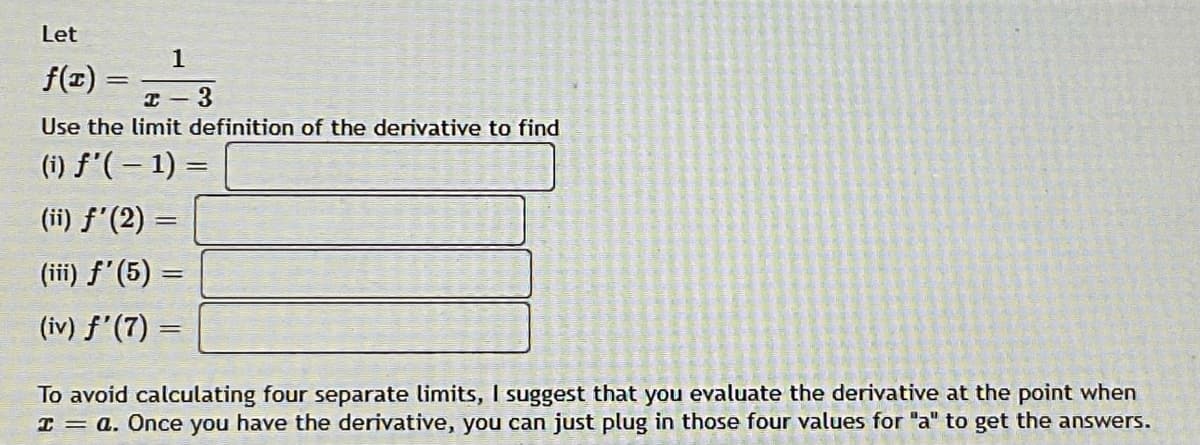 Let
1
f(T) =
I - 3
Use the limit definition of the derivative to find
(i) f'(– 1) =
(ii) f'(2) =
(iii) f'(5) =
(iv) f'(7)
To avoid calculating four separate limits, I suggest that you evaluate the derivative at the point when
I = a. Once you have the derivative, you can just plug in those four values for "a" to get the answers.
