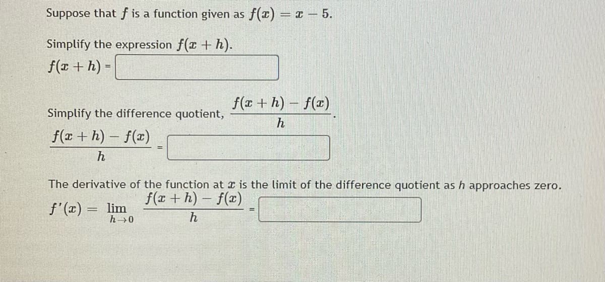 Suppose that f is a function given as f(x) = x – 5.
Simplify the expression f(x + h).
f(x + h) =
%3D
f(x + h) – f(x)
Simplify the difference quotient,
h
f(x + h) – f(x)
%3D
h
The derivative of the function at r is the limit of the difference quotient as h approaches zero.
f(r + h) - f(x)
f'(x) = lim
