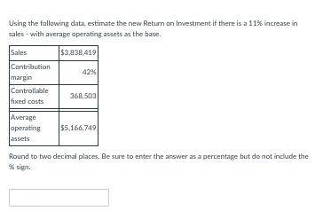 Using the following data, estimate the new Return on Investment if there is a 11% increase in
sales - with average operating assets as the base.
Sales
$3,838,419
Contribution
margin
Controllable
fixed costs
Average
operating
assets
42%
368,503
$5,166,749
Round to two decimal places. Be sure to enter the answer as a percentage but do not include the
% sign.