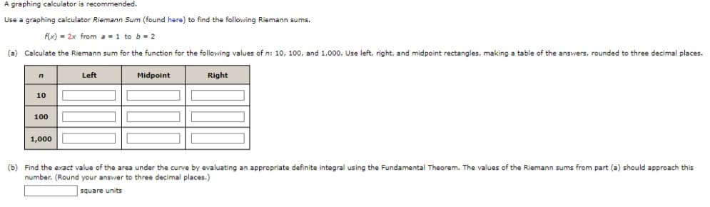 A graphing calculator is recommended.
Use a graphing calculator Riemann Sum (found here) to find the following Riemann sums.
f(x) 2x from a = 1 to b=2
(a) Calculate the Riemann sum for the function for the following values of n: 10, 100, and 1,000. Use left, right, and midpoint rectangles, making a table of the answers, rounded to three decimal places.
n
10
100
1,000
Left
Midpoint
Right
(b) Find the exact value of the area under the curve by evaluating an appropriate definite integral using the Fundamental Theorem. The values of the Riemann sums from part (a) should approach this
number. (Round your answer to three decimal places.)
square units