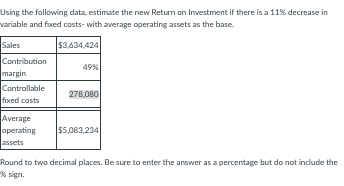 Using the following data, estimate the new Return on Investment if there is a 11% decrease in
variable and fixed costs- with average operating assets as the base.
Sales
$3,634,424
Contribution
margin
Controllable
fixed costs
Average
operating
assets
49%
278,080
$5,083,234
Round to two decimal places. Be sure to enter the answer as a percentage but do not include the
*% sign.