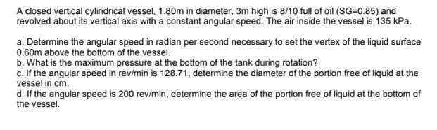 A closed vertical cylindrical vessel, 1.80m in diameter, 3m high is 8/10 full of oil (SG=0.85) and
revolved about its vertical axis with a constant angular speed. The air inside the vessel is 135 kPa.
a. Determine the angular speed in radian per second necessary to set the vertex of the liquid surface
0.60m above the bottom of the vessel.
b. What is the maximum pressure at the bottom of the tank during rotation?
c. If the angular speed in rev/min is 128.71, determine the diameter of the portion free of liquid at the
vessel in cm.
d. If the angular speed is 200 rev/min, determine the area of the portion free of liquid at the bottom of
the vessel.