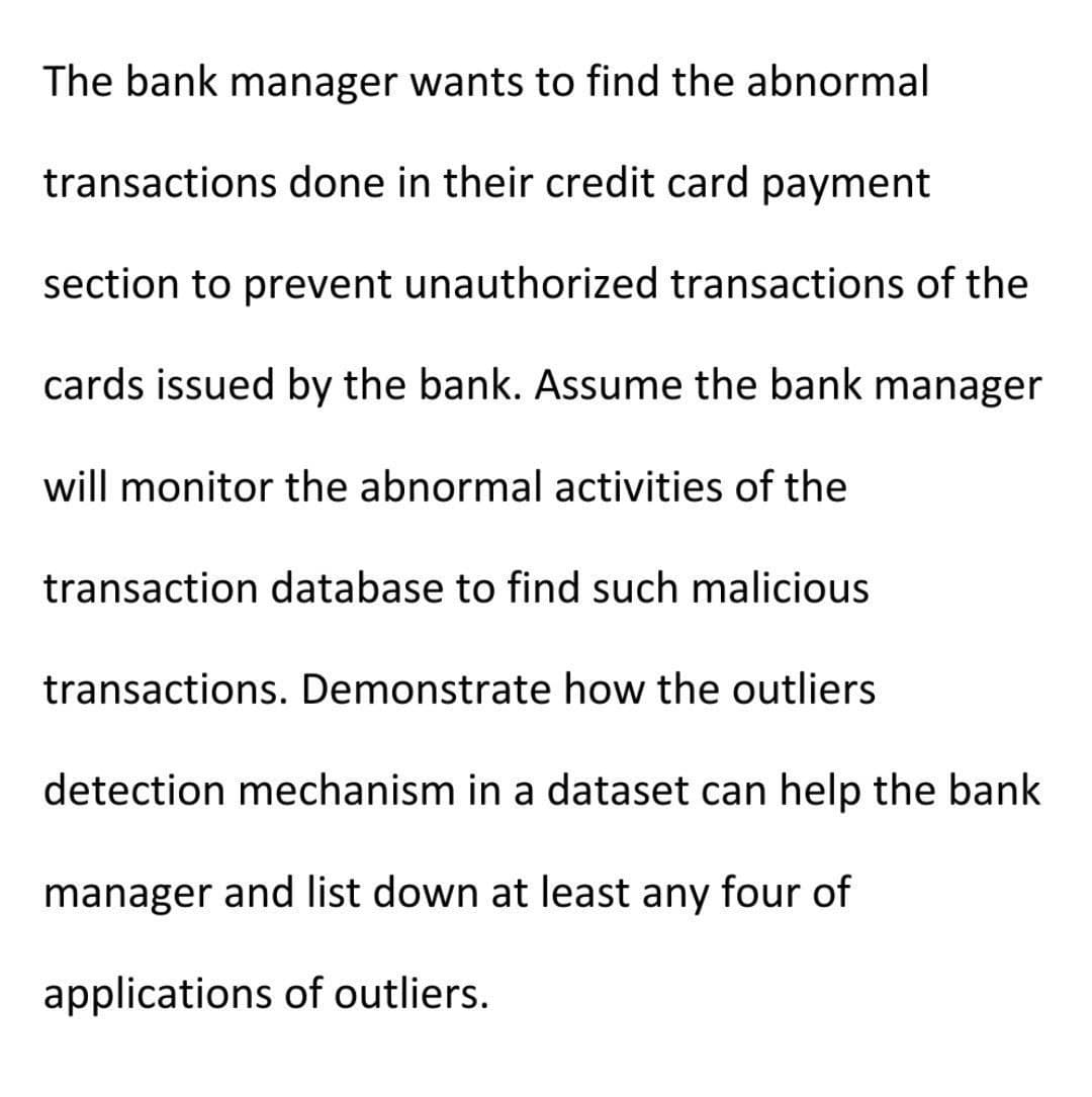 The bank manager wants to find the abnormal
transactions done in their credit card payment
section to prevent unauthorized transactions of the
cards issued by the bank. Assume the bank manager
will monitor the abnormal activities of the
transaction database to find such malicious
transactions. Demonstrate how the outliers
detection mechanism in a dataset can help the bank
manager and list down at least any four of
applications of outliers.