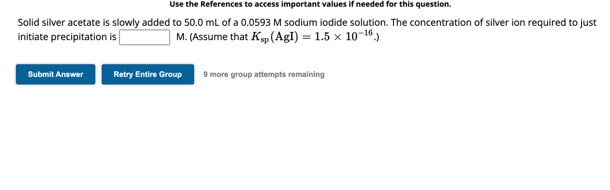 Use the References to access important values if needed for this question.
Solid silver acetate is slowly added to 50.0 mL of a 0.0593 M sodium iodide solution. The concentration of silver ion required to just
initiate precipitation is
M. (Assume that Ksp (AgI) = 1.5 × 10-16.)
Submit Answer
Retry Entire Group
9 more group attempts remaining