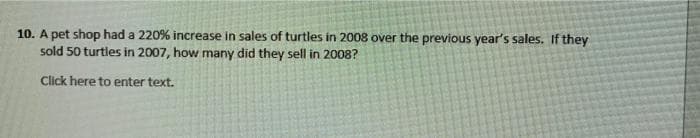 10. A pet shop had a 220% increase in sales of turtles in 2008 over the previous year's sales. If they
sold 50 turtles in 2007, how many did they sell in 2008?
Click here to enter text.
