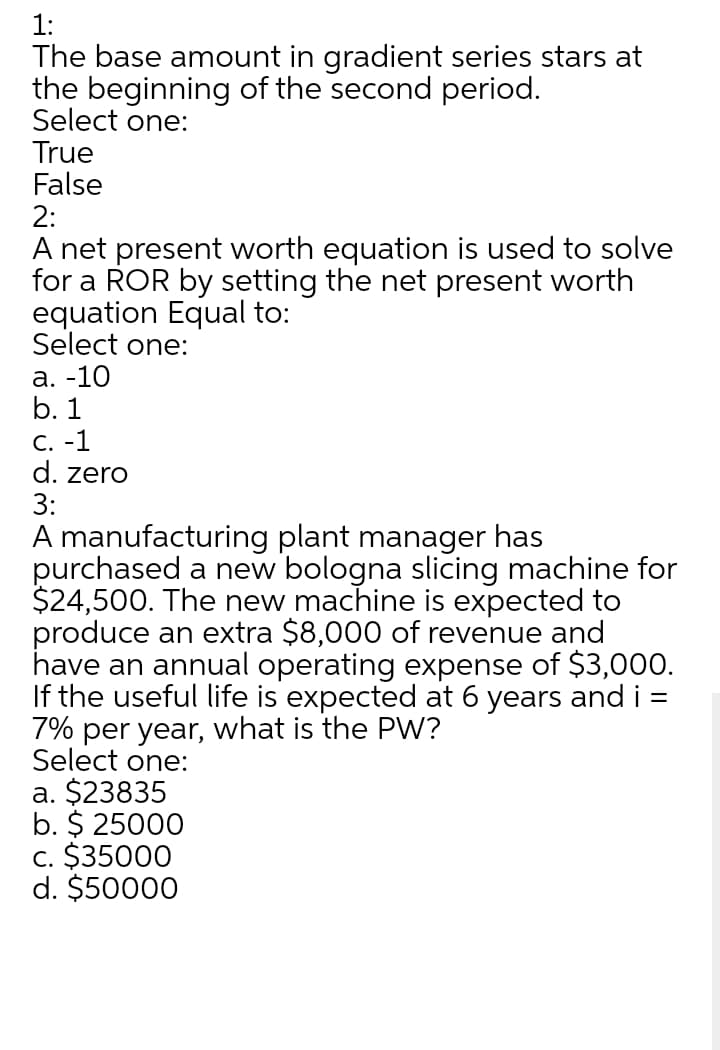 1:
The base amount in gradient series stars at
the beginning of the second period.
Select one:
True
False
2:
A net present worth equation is used to solve
for a ROR by setting the net present worth
equation Equal to:
Select one:
а. -10
b. 1
C. -1
d. zero
3:
A manufacturing plant manager has
purchased a new bologna slicing machine for
$24,500. The new machine is expected to
produce an extra $8,000 of revenue and
have an annual operating expense of $3,000.
If the useful life is expected at 6 years and i =
7% per year, what is the PW?
Select one:
a. $23835
b. $ 25000
c. $35000
d. $50000
