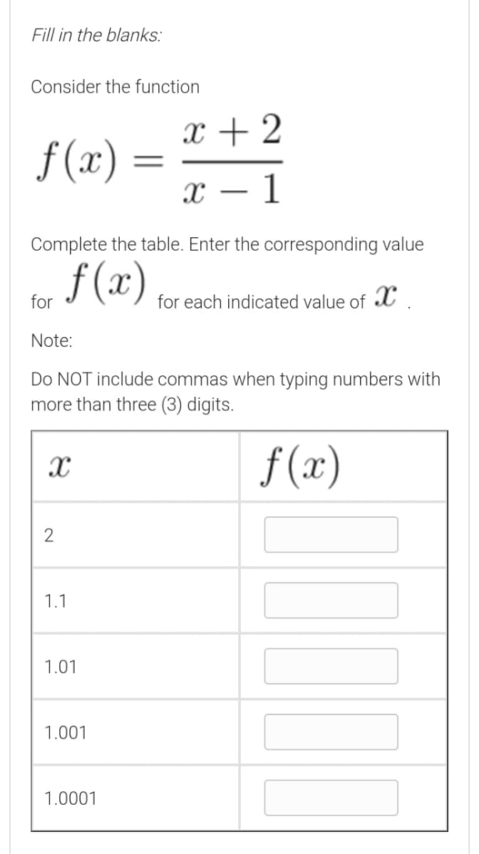 Fill in the blanks:
Consider the function
x + 2
f (x)
1
-
Complete the table. Enter the corresponding value
f (x)
for
for each indicated value of X
Note:
Do NOT include commas when typing numbers with
more than three (3) digits.
f (x)
2
1.1
1.01
1.001
1.0001
