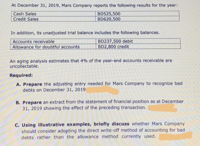 At December 31, 2019, Mars Company reports the following results for the year:
Cash Sales
Credit Sales
BD525,500
BD620,500
In addition, its unadjusted trial balance includes the following balances.
Accounts receivable
Allowance for doubtful accounts
BD237,500 debit
BD2,800 credit
An aging analysis estimates that 4% of the year-end accounts receivable are
uncollectable.
Required:
A. Prepare the adjusting entry needed for Mars Company to recognize bad
debts on December 31, 2019
B. Prepare an extract from the statement of financial position as at December
31, 2019 showing the effect of the preceding transaction.
C. Using illustrative examples, briefly discuss whether Mars Company
should consider adopting the direct write-off method of accounting for bad
debts rather than the allowance method currently used.
