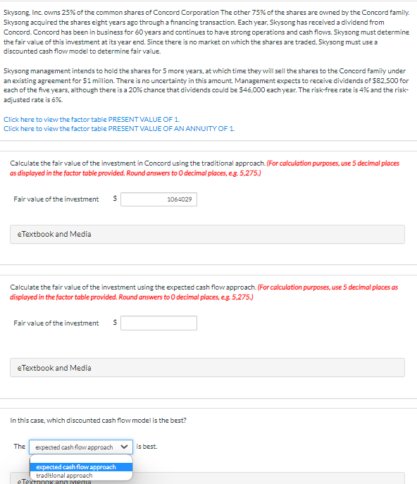 Skysong, Inc. owns 25% of the common shares of Concord Corporation The other 75% of the shares are owned by the Concord family.
Skysong acquired the shares eight years ago through a financing transaction. Each year, Skysong has received a dividend from
Concord. Concord has been in business for 60 years and continues to have strong operations and cash flows. Skysong must determine
the fair value of this investment at its year end. Since there is no market on which the shares are traded, Skysong must use a
discounted cash flow model to determine fair value.
Skysong management intends to hold the shares for 5 more years, at which time they will sell the shares to the Concord family under
an existing agreement for $1 million. There is no uncertainty in this amount. Management expects to receive dividends of $82,500 for
each of the five years, although there is a 20% chance that dividends could be $46,000 each year. The risk-free rate is 4% and the risk-
adjusted rate is 6%.
Click here to view the factor table PRESENT VALUE OF 1.
Click here to view the factor table PRESENT VALUE OF AN ANNUITY OF 1.
the fair value of the investo
in
cord using the traditional approach. (For calculation purposes, use 5 de
places
as displayed in the factor table provided. Round answers to 0 decimal places, eg. 5,275.)
Fair value of the investment
24
1064029
eTextbook and Media
Calculate the fair value of the investment using the expected cash flow approach. (For calculation purposes, use 5 decimal places as
displayed in the factor table provided. Round answers to 0 decimal places, eg. 5,275.)
Fair value of the investment
eTextbook and Media
In this case, which discounted cash flow model is the best?
The
expected cash flow approach v
is best.
expected cash flow approach
traditlonal approach
eTextnooK ang Yiegua
