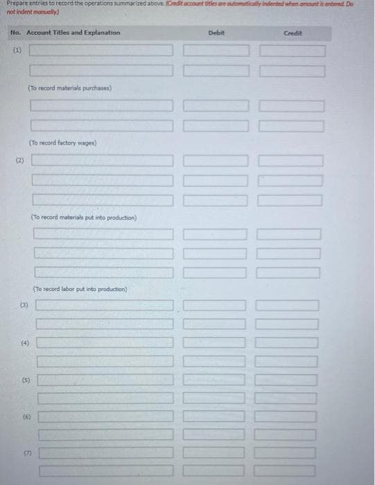 Prepare antries to record the operations summarized above (Credit account titles are automoticallyi
not indent manually)
ted when amount is entered. Do
No. Account Titles and Explanation
Debit
Credit
(1)
(To record materials purchases)
(To record factory wages)
(2)
(To record materials put into production)
(To record labor put into production)
(3)
(4)
(5)
(6)
