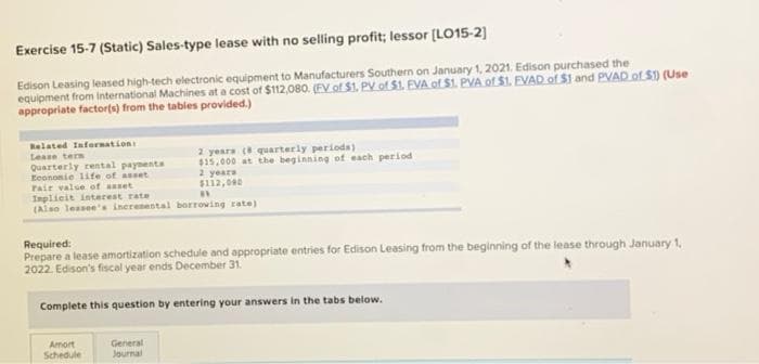 Exercise 15-7 (Static) Sales-type lease with no selling profit; lessor (LO15-2)
Edison Leasing leased high-tech electronic equipment to Manufacturers Southern on January 1, 2021. Edison purchased the
equipment from International Machines at a cost of $112,080. (EV of $1. PV of $1. EVA of $1. PVA.of $1. EVAD of $1 and PVAD of $1) (Use
appropriate factor(s) from the tables provided.)
Related Infoernation
2 yeara (8 quarterly periods)
$15.000 at the beginning of each period
2 years
$112,000
Lease tern
Quarterly rental paynenta
Econonie life of asset
Fair valse of anset
Implicit interest rate
(Alao lessee's inerenental borrowing rate)
Required:
Prepare a lease amortization schedule and appropriate entries for Edison Leasing from the beginning of the lease through January 1,
2022. Edison's fiscal year ends December 31.
Complete this question by entering your answers in the tabs below.
Amort
Schedule
General
Journal
