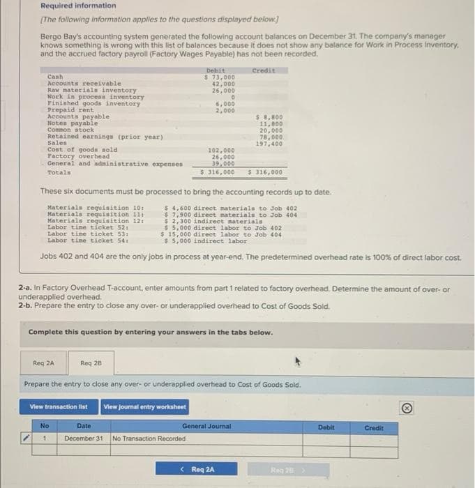 Required information
(The following information applies to the questions displayed below.)
Bergo Bay's accounting system generated the following account balances on December 31. The company's manager
knows something is wrong with this list of balances because it does not show any balance for Work in Process Inventory.
and the accrued factory payroll (Factory Wages Payable) has not been recorded.
Debit
$ 73,000
42,000
26,000
Credit
Cash
Accounts receivable
Raw materiala inventory
Work in process inventory
Finished goods inventory
Prepaid rent
Accounts payable
Notes payable
Common stock
Retained earnings (prior year)
Sales
6,000
2,000
$ 8,800
11,800
20, 00০
78,000
197,400
Cost of goods sold
Pactory overhead
General and administrative expensen
102,000
26,000
39,000
* 316,000
Totals
$ 316,000
These six documents must be processed to bring the accounting records up to date.
Materials requisition 10:
Materials requisition 1l:
Materials requisition 121
Labor time ticket 52:
Labor time ticket 53:
Labor time ticket 541
$ 4,600 direct materials to Job 402
$ 7,900 direct materials to Job 404
$ 2,300 indirect materials
$ 5.000 direet labor to Job 402
$ 15,000 direct labor to Job 404
$ 5,000 indirect labor
Jobs 402 and 404 are the only Jobs in process at year-end. The predetermined overhead rate is 100% of direct labor cost.
2-a. In Factory Overhead T-account, enter amounts from part 1 related to factory overhead. Determine the amount of over- or
underapplied overhead.
2-b. Prepare the entry to close any over- or underapplied overhead to Cost of Goods Sold.
Complete this question by entering your answers in the tabs below.
Reg 2A
Req 28
Prepare the entry to close any over- or underapplied overhead to Cost of Goods Sold.
View joumal entry worksheet
View transaction llst
No
Date
General Journal
Debit
Credit
December 31
No Transaction Recorded
< Req 2A
Reg 28>
