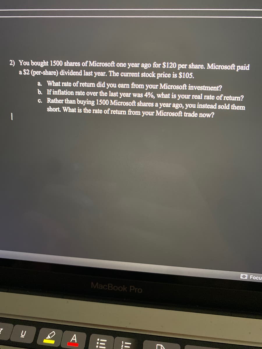 2) You bought 1500 shares of Microsoft one year ago for $120 per share. Microsoft paid
a $2 (per-share) dividend last year. The current stock price is $105.
a. What rate of return did you earn from your Microsoft investment?
b. Ifinflation rate over the last year was 4%, what is your real rate of return?
c. Rather than buying 1500 Microsoft shares a year ago, you instead sold them
short. What is the rate of return from your Microsoft trade now?
Focu
MacBook Pro
A
