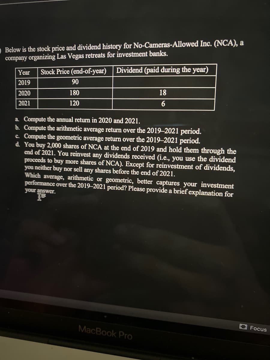 O Below is the stock price and dividend history for No-Cameras-Allowed Inc. (NCA), a
company organizing Las Vegas retreats for investment banks.
Stock Price (end-of-year)
Dividend (paid during the year)
Year
2019
90
180
18
2020
2021
120
6.
a. Compute the annual return in 2020 and 2021.
b. Compute the arithmetic average return over the 2019–2021 period.
c. Compute the geometric average return over the 2019–2021 period.
d. You buy 2,000 shares of NCA at the end of 2019 and hold them through the
end of 2021. You reinvest any dividends received (i.e., you use the dividend
proceeds to buy more shares of NCA). Except for reinvestment of dividends,
you neither buy nor sell any shares before the end of 2021.
Which average, arithmetic or geometric, better captures your investment
performance over the 2019–2021 period? Please provide a brief explanation for
your answer.
B Focus
MacBook Pro
