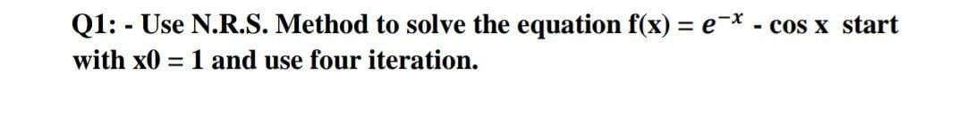 Q1: - Use N.R.S. Method to solve the equation f(x) = e-* - cos x start
with x0 = 1 and use four iteration.
%3D
