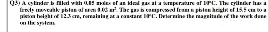 Q3) A cylinder is filled with 0.05 moles of an ideal gas at a temperature of 10°C. The cylinder has a
freely moveable piston of area 0.02 m². The gas is compressed from a piston height of 15.5 cm to a
piston height of 12.3 cm, remaining at a constant 10°C. Determine the magnitude of the work done
on the system.
