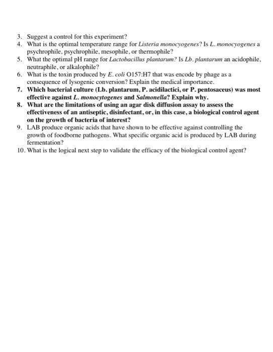 3. Suggest a control for this experiment?
4. What is the optimal temperature range for Listeria monocyogenes? Is L. monocyogenes a
psychrophile, psychrophile, mesophile, or themophile?
5. What the optimal pH range for Lactobacillus plantarum? Is Lb. plantarum an acidophile,
neutraphile, or alkalophile?
6. What is the toxin produced by E. coli O157:H7 that was encode by phage as a
consequence of lysogenic conversion? Explain the medical importance.
7. Which bacterial culture (Lb. plantarum, P. acidilactici, or P. pentosaceus) was most
effective against L. monocytogenes and Salmonella? Explain why.
8. What are the limitations of using an agar disk diffusion assay to assess the
effectiveness of an antiseptic, disinfectant, or, in this case, a biological control agent
on the growth of bacteria of interest?
9. LAB produce organic acids that have shown to be effective against controlling the
growth of foodborne pathogens. What specific organic acid is produced by LAB during
fermentation?
10. What is the logical next step to validate the efficacy of the biological control agent?
