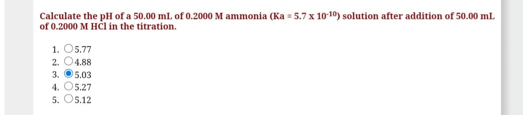 Calculate the pH of a 50.00 mL of 0.2000 M ammonia (Ka = 5.7 x 10-10) solution after addition of 50.00 mL
of 0.2000 M HCl in the titration.
1. O5.77
2. O4.88
3. O5.03
4. O5.27
5. O5.12
