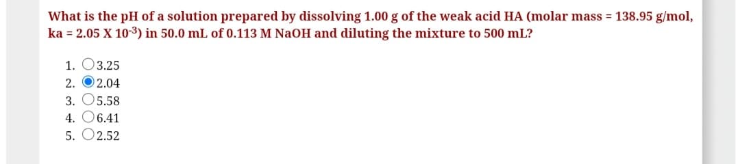 What is the pH of a solution prepared by dissolving 1.00 g of the weak acid HA (molar mass = 138.95 g/mol,
ka = 2.05 X 103) in 50.0 mL of 0.113 M NaOH and diluting the mixture to 500 mL?
1. O3.25
2. O2.04
3. O5.58
4. O6.41
5. O2.52
