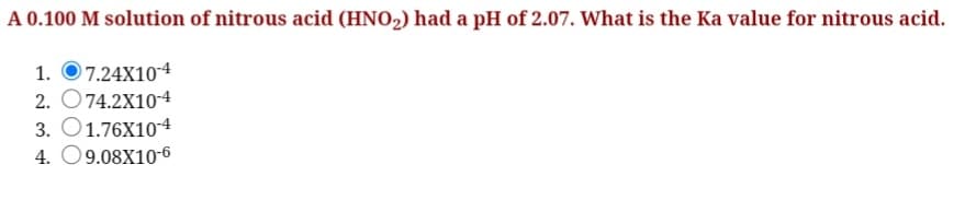 A 0.100 M solution of nitrous acid (HNO2) had a pH of 2.07. What is the Ka value for nitrous acid.
7.24X104
2. O74.2X10-4
3. O1.76X104
4. O9.08X10-6
1.
