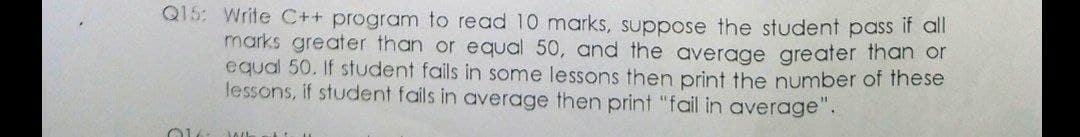 Q15: Write C++ program to read 10 marks, suppose the student pass it all
marks greater than or equal 50, and the average greater than or
equal 50. If student fails in some lessons then print the number of these
lessons, if student fails in average then print "fail in average".
