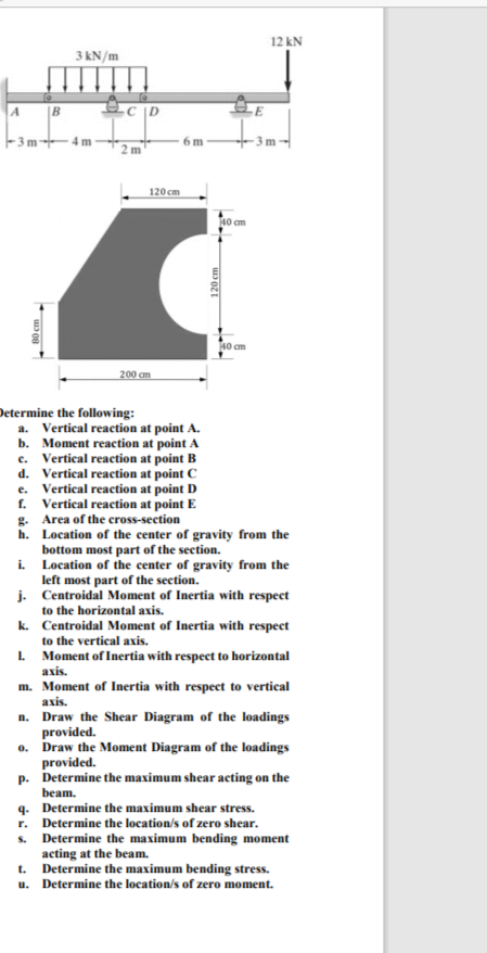 A
B
3kN/m
1111
2 m
6 m
E
200 cm
120cm
120 cm
40 cm
40 cm
Determine the following:
a. Vertical reaction at point A.
b. Moment reaction at point A
c. Vertical reaction at point B
d. Vertical reaction at point C
e. Vertical reaction at point D
f. Vertical reaction at point E
g. Area of the cross-section
h. Location of the center of gravity from the
bottom most part of the section.
i.
Location of the center of gravity from the
left most part of the section.
j. Centroidal Moment of Inertia with respect
to the horizontal axis.
k. Centroidal Moment of Inertia with respect
to the vertical axis.
1. Moment of Inertia with respect to horizontal
axis.
m. Moment of Inertia with respect to vertical
axis.
n. Draw the Shear Diagram of the loadings
provided.
o. Draw the Moment Diagram of the loadings
provided.
p. Determine the maximum shear acting on the
beam.
q. Determine the maximum shear stress.
r. Determine the location/s of zero shear.
s. Determine the maximum bending moment
acting at the beam.
t.
Determine the maximum bending stress.
u. Determine the location/s of zero moment.
12 kN