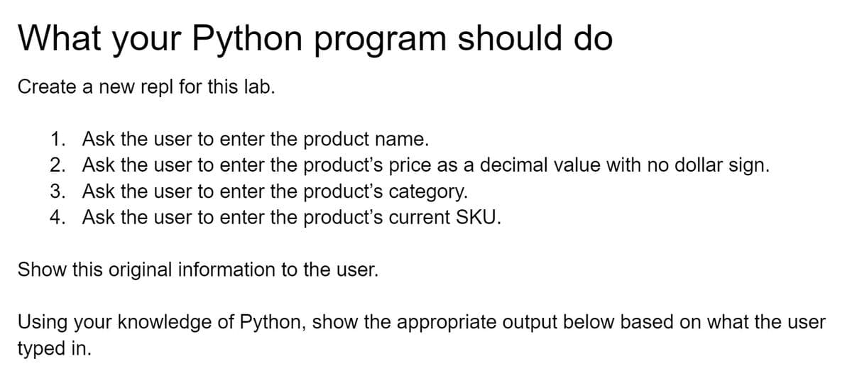 What your Python program should do
Create a new repl for this lab.
1. Ask the user to enter the product name.
2. Ask the user to enter the product's price as a decimal value with no dollar sign.
3. Ask the user to enter the product's category.
4. Ask the user to enter the product's current SKU.
Show this original information to the user.
Using your knowledge of Python, show the appropriate output below based on what the user
typed in.