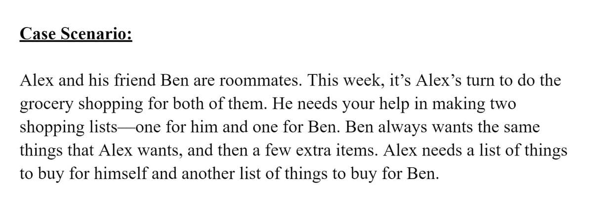 Case Scenario:
Alex and his friend Ben are roommates. This week, it's Alex's turn to do the
grocery shopping for both of them. He needs your help in making two
shopping lists one for him and one for Ben. Ben always wants the same
things that Alex wants, and then a few extra items. Alex needs a list of things
to buy for himself and another list of things to buy for Ben.