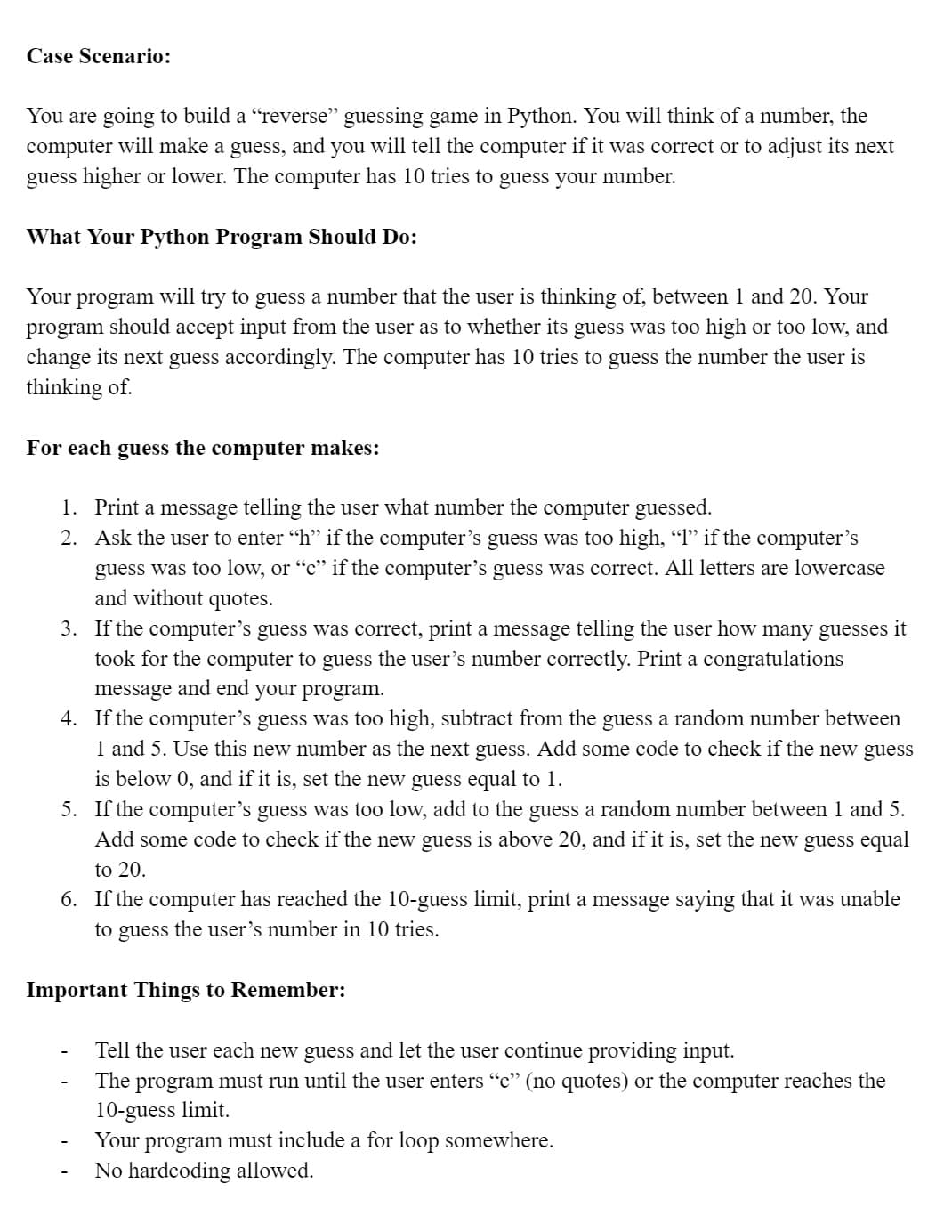 Case Scenario:
You are going to build a "reverse" guessing game in Python. You will think of a number, the
computer will make a guess, and you will tell the computer if it was correct or to adjust its next
guess higher or lower. The computer has 10 tries to guess your number.
What Your Python Program Should Do:
Your program will try to guess a number that the user is thinking of, between 1 and 20. Your
program should accept input from the user as to whether its guess was too high or too low, and
change its next guess accordingly. The computer has 10 tries to guess the number the user is
thinking of.
For each guess the computer makes:
1. Print a message telling the user what number the computer guessed.
2.
Ask the user to enter “h” if the computer's guess was too high, “1” if the computer's
guess was too low, or "c" if the computer's guess was correct. All letters are lowercase
and without quotes.
3. If the computer's guess was correct, print a message telling the user how many guesses it
took for the computer to guess the user's number correctly. Print a congratulations
message and end your program.
4. If the computer's guess was too high, subtract from the guess a random number between
1 and 5. Use this new number as the next guess. Add some code to check if the new guess
is below 0, and if it is, set the new guess equal to 1.
5. If the computer's guess was too low, add to the guess a random number between 1 and 5.
Add some code to check if the new guess is above 20, and if it is, set the new guess equal
to 20.
6. If the computer has reached the 10-guess limit, print a message saying that it was unable
to guess the user's number in 10 tries.
Important Things to Remember:
Tell the user each new guess and let the user continue providing input.
The program must run until the user enters "c" (no quotes) or the computer reaches the
10-guess limit.
Your program must include a for loop somewhere.
No hardcoding allowed.