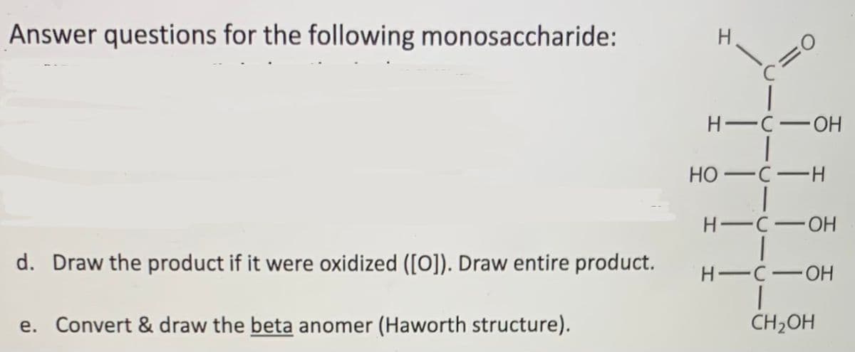 Answer questions for the following monosaccharide:
H-C-OH
НО —с —н
H C-OH
d. Draw the product if it were oxidized ([O]). Draw entire product.
H -C-OH
e. Convert & draw the beta anomer (Haworth structure).
CH2OH
